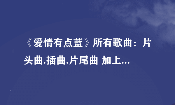 《爱情有点蓝》所有歌曲：片头曲.插曲.片尾曲 加上歌手名字！必须是真的，我可是会查的！好的我会加分！