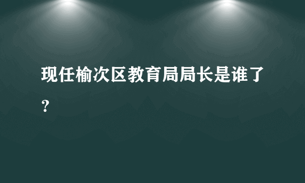 现任榆次区教育局局长是谁了？