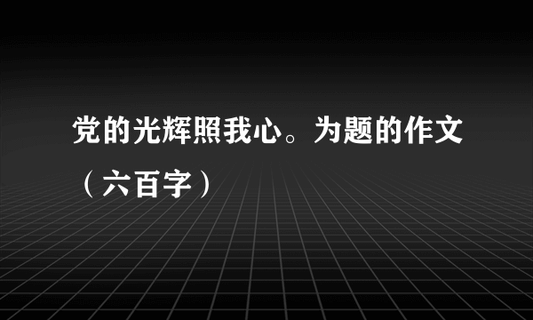 党的光辉照我心。为题的作文（六百字）