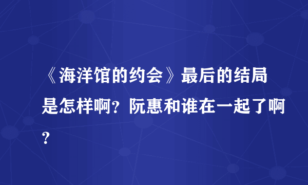 《海洋馆的约会》最后的结局是怎样啊？阮惠和谁在一起了啊？