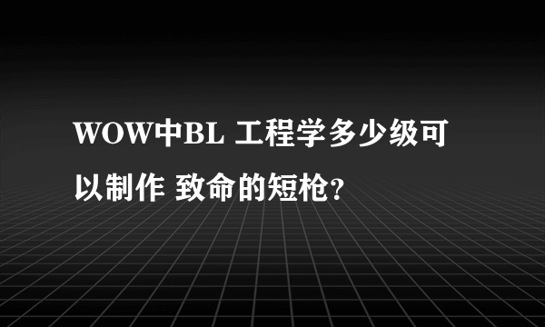 WOW中BL 工程学多少级可以制作 致命的短枪？