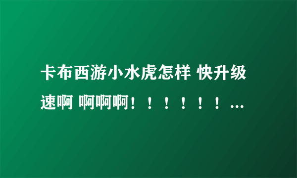 卡布西游小水虎怎样 快升级速啊 啊啊啊！！！！！！！！！！！