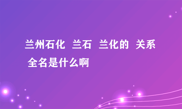 兰州石化  兰石  兰化的  关系  全名是什么啊