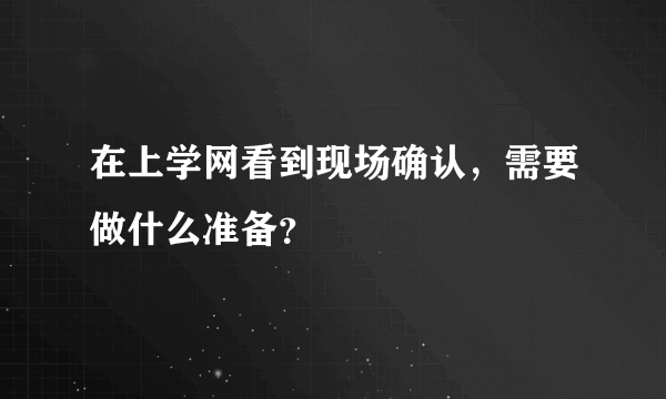 在上学网看到现场确认，需要做什么准备？