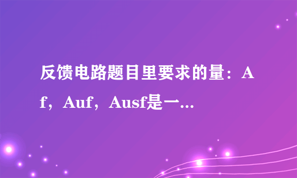 反馈电路题目里要求的量：Af，Auf，Ausf是一个意思吗？？