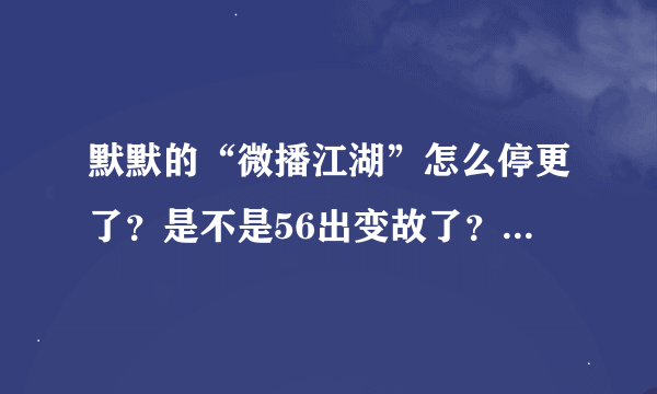 默默的“微播江湖”怎么停更了？是不是56出变故了？？？都已经1个月没更新了T^T