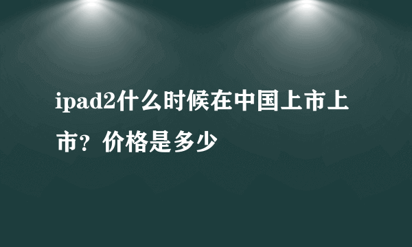 ipad2什么时候在中国上市上市？价格是多少