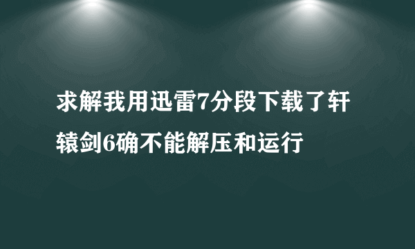 求解我用迅雷7分段下载了轩辕剑6确不能解压和运行