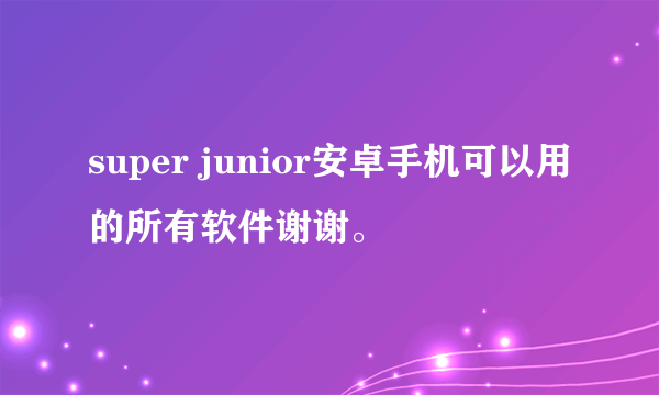 super junior安卓手机可以用的所有软件谢谢。