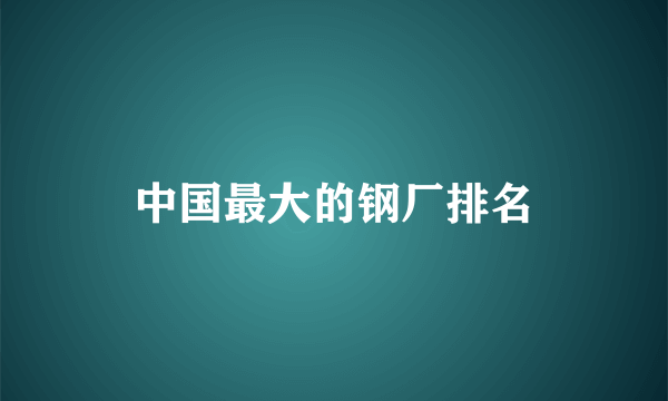 中国最大的钢厂排名