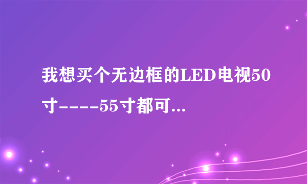 我想买个无边框的LED电视50寸----55寸都可以.哪个牌子的质量好一些。现在在犹豫，夏普没有无边框的