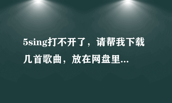 5sing打不开了，请帮我下载几首歌曲，放在网盘里，我自己下。感激不尽！