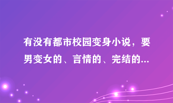 有没有都市校园变身小说，要男变女的、言情的、完结的、主人公变身后又去上学，不要玄幻的小说