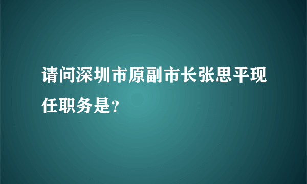 请问深圳市原副市长张思平现任职务是？