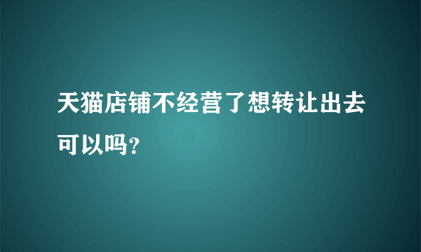 天猫店铺不经营了想转让出去可以吗？