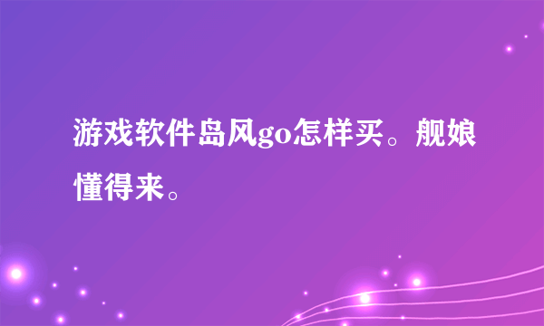 游戏软件岛风go怎样买。舰娘懂得来。