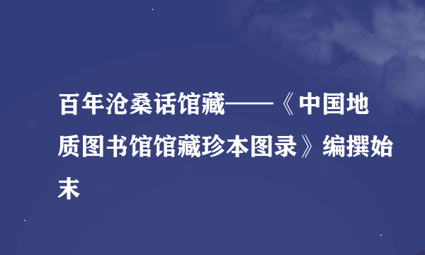 百年沧桑话馆藏——《中国地质图书馆馆藏珍本图录》编撰始末