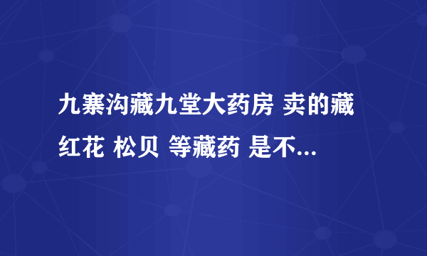 九寨沟藏九堂大药房 卖的藏红花 松贝 等藏药 是不是都假的啊？