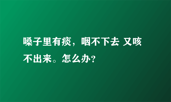 嗓子里有痰，咽不下去 又咳不出来。怎么办？