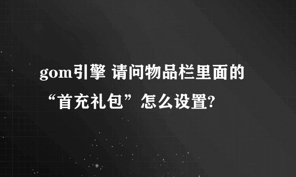 gom引擎 请问物品栏里面的“首充礼包”怎么设置?