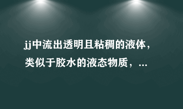 jj中流出透明且粘稠的液体，类似于胶水的液态物质，这是什么东西啊