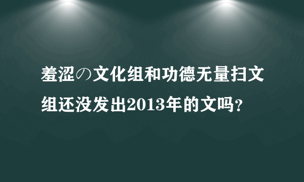 羞涩の文化组和功德无量扫文组还没发出2013年的文吗？