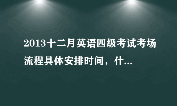 2013十二月英语四级考试考场流程具体安排时间，什么时候收什么题型试卷？