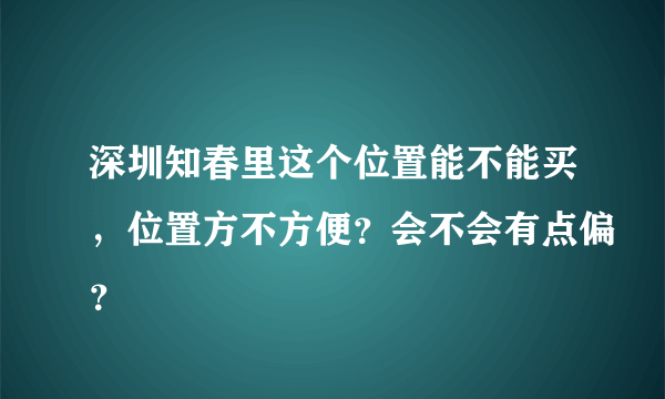 深圳知春里这个位置能不能买，位置方不方便？会不会有点偏？