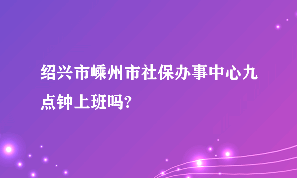 绍兴市嵊州市社保办事中心九点钟上班吗?