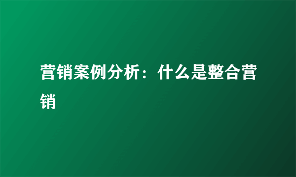 营销案例分析：什么是整合营销