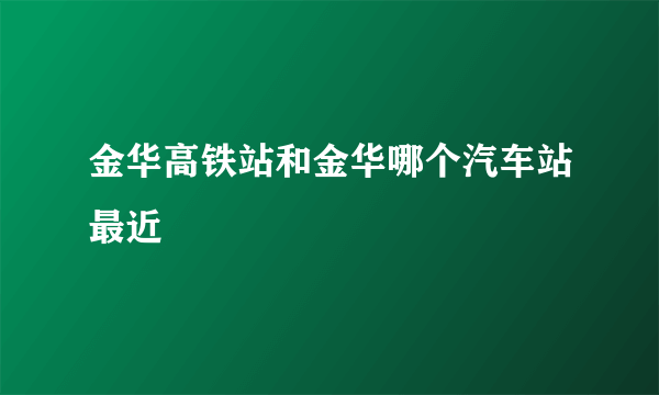 金华高铁站和金华哪个汽车站最近