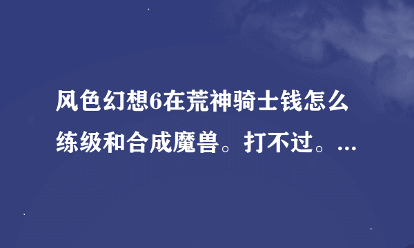 风色幻想6在荒神骑士钱怎么练级和合成魔兽。打不过。看别人说打的时候等级很高还练成大招。怎么做到的啊