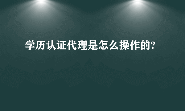 学历认证代理是怎么操作的?