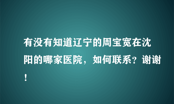 有没有知道辽宁的周宝宽在沈阳的哪家医院，如何联系？谢谢！