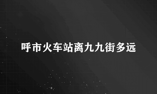 呼市火车站离九九街多远