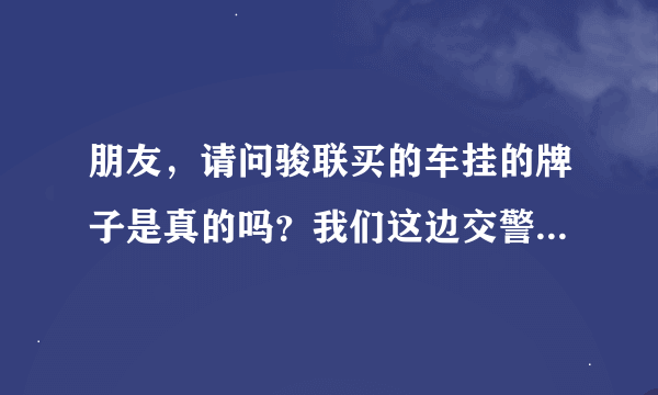 朋友，请问骏联买的车挂的牌子是真的吗？我们这边交警查的很严！