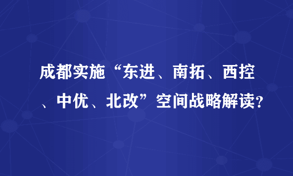 成都实施“东进、南拓、西控、中优、北改”空间战略解读？