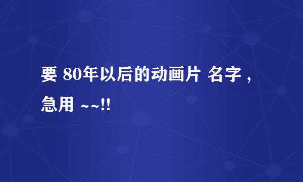 要 80年以后的动画片 名字 ,急用 ~~!!