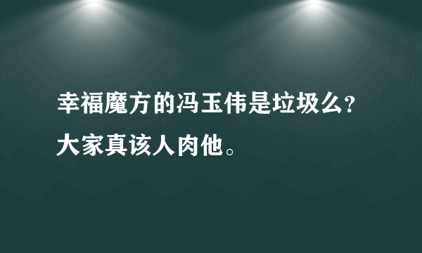 幸福魔方的冯玉伟是垃圾么？大家真该人肉他。