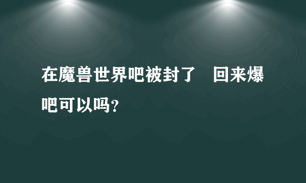 在魔兽世界吧被封了   回来爆吧可以吗？