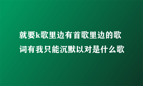 就要k歌里边有首歌里边的歌词有我只能沉默以对是什么歌