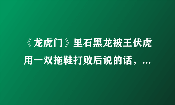 《龙虎门》里石黑龙被王伏虎用一双拖鞋打败后说的话，有谁知道？