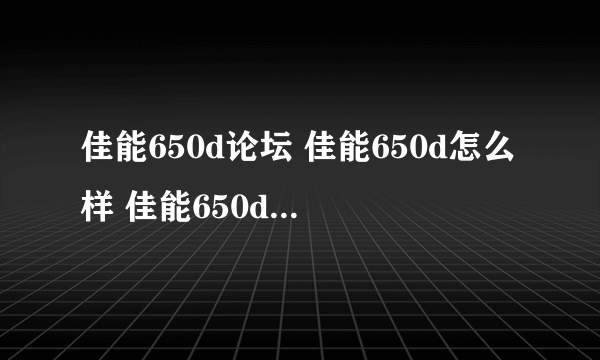 佳能650d论坛 佳能650d怎么样 佳能650d像素多少