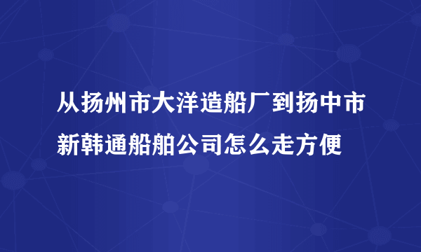 从扬州市大洋造船厂到扬中市新韩通船舶公司怎么走方便