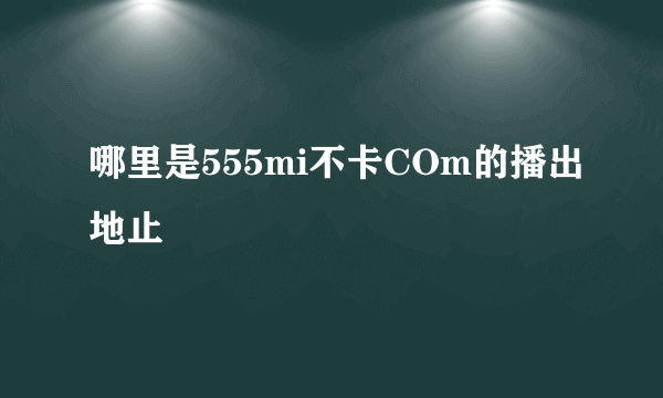 哪里是555mi不卡COm的播出地止