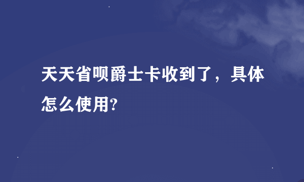 天天省呗爵士卡收到了，具体怎么使用?