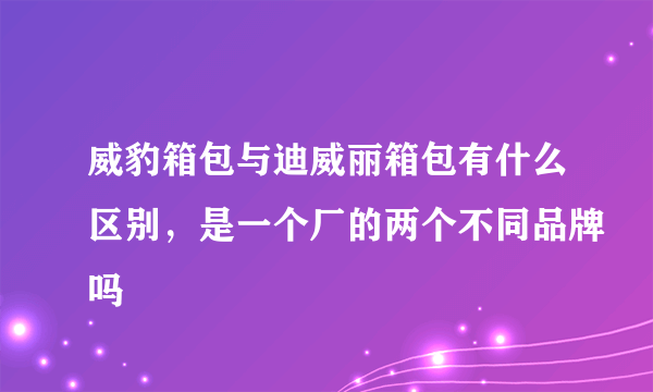 威豹箱包与迪威丽箱包有什么区别，是一个厂的两个不同品牌吗