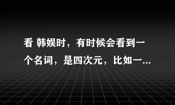 看 韩娱时，有时候会看到一个名词，是四次元，比如一些FANS称WONDERGIRLS的宣美为四次元少女