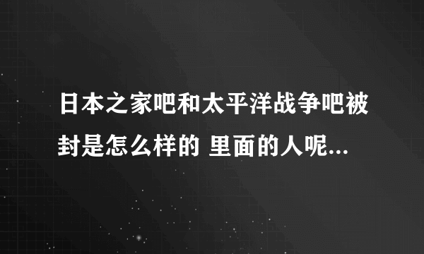 日本之家吧和太平洋战争吧被封是怎么样的 里面的人呢 原吧主吧务呢