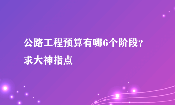 公路工程预算有哪6个阶段？求大神指点